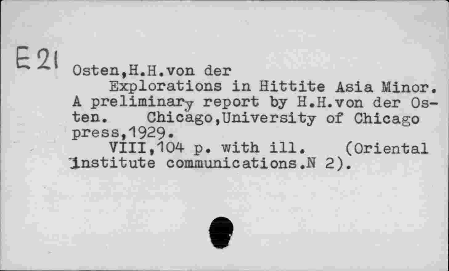 ﻿E2i
Ost en, H. H. von der
Explorations in Hittite Asia Minor. A preliminary report by H.H.von der Osten.	Chicago,University of Chicago
press,1929.
VIII,104 p. with ill. (Oriental ’institute communications.N 2).